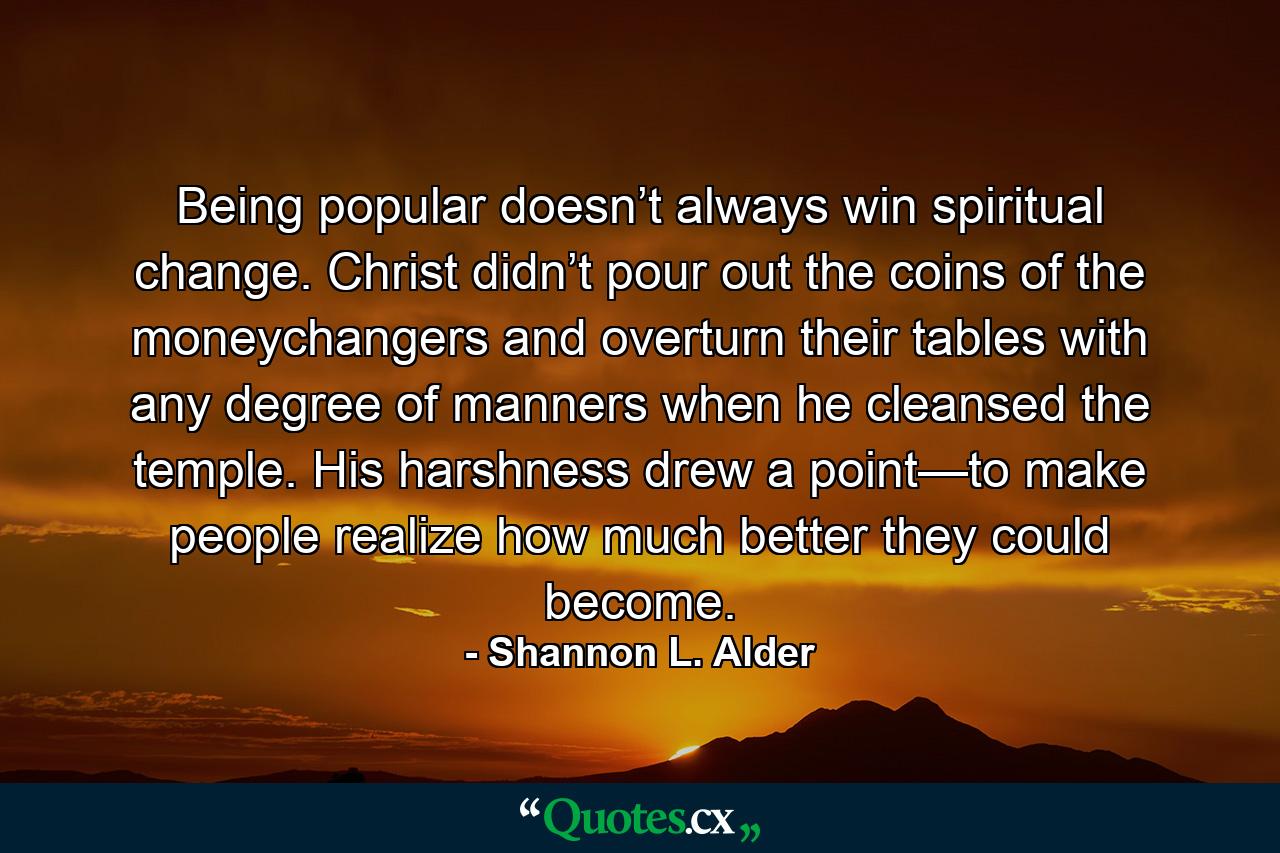 Being popular doesn’t always win spiritual change. Christ didn’t pour out the coins of the moneychangers and overturn their tables with any degree of manners when he cleansed the temple. His harshness drew a point—to make people realize how much better they could become. - Quote by Shannon L. Alder