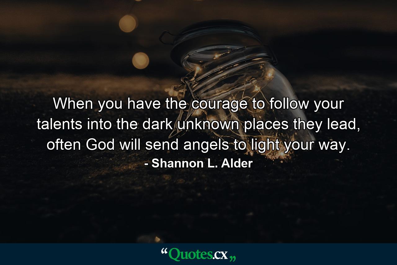 When you have the courage to follow your talents into the dark unknown places they lead, often God will send angels to light your way. - Quote by Shannon L. Alder