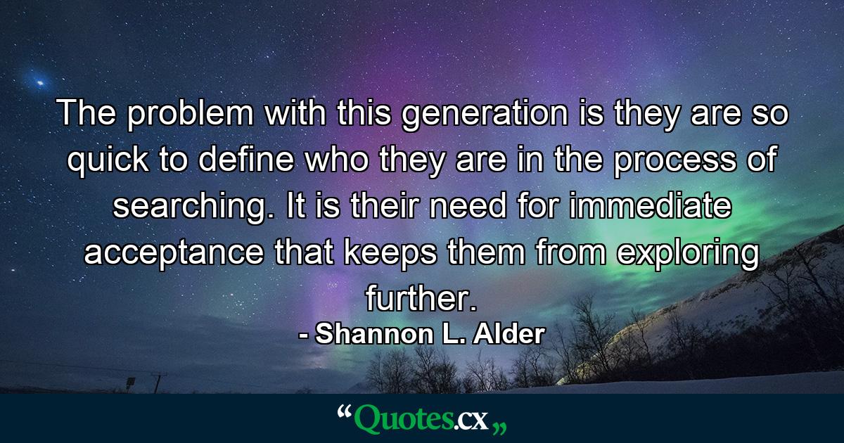 The problem with this generation is they are so quick to define who they are in the process of searching. It is their need for immediate acceptance that keeps them from exploring further. - Quote by Shannon L. Alder