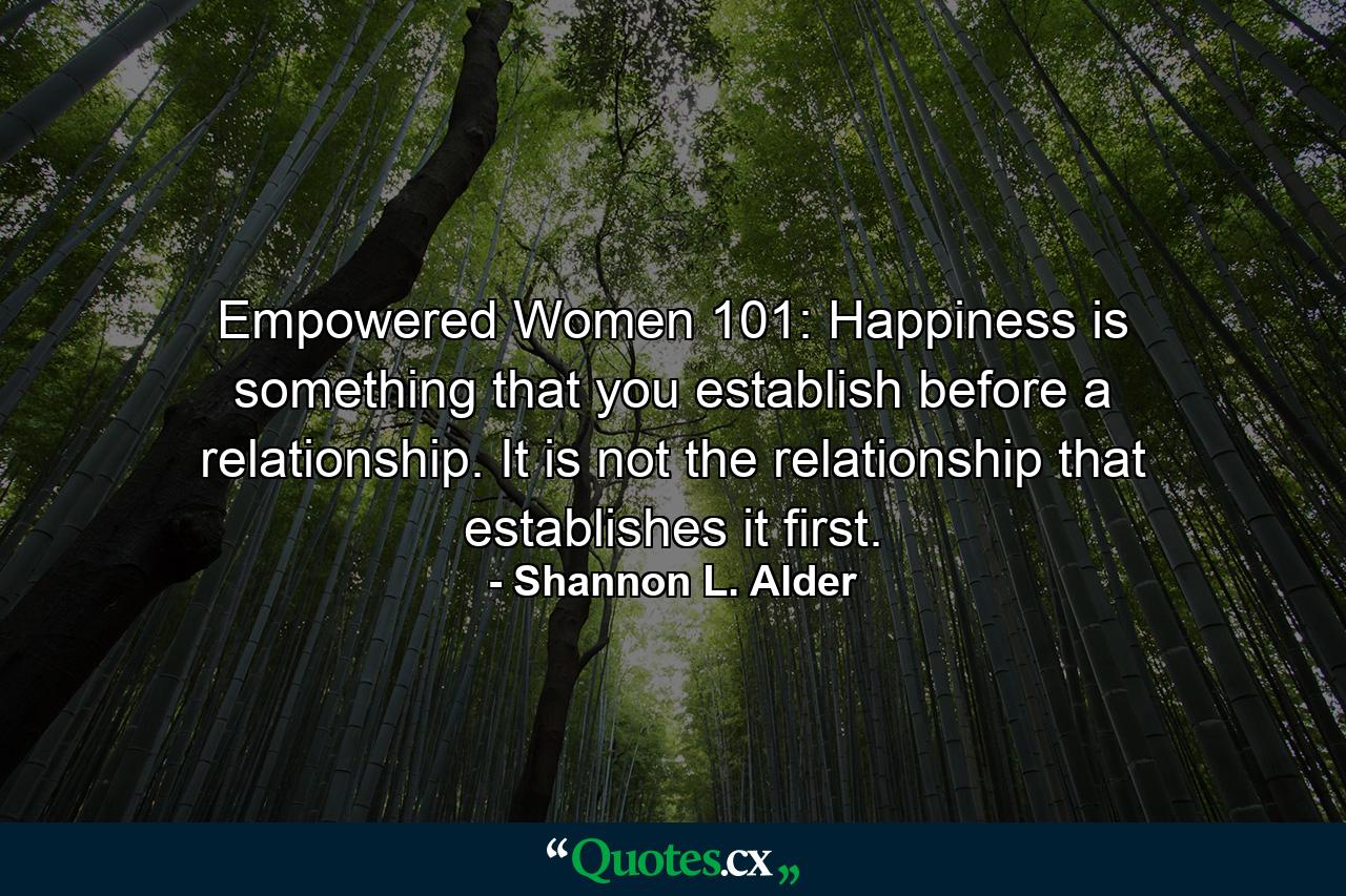 Empowered Women 101: Happiness is something that you establish before a relationship. It is not the relationship that establishes it first. - Quote by Shannon L. Alder