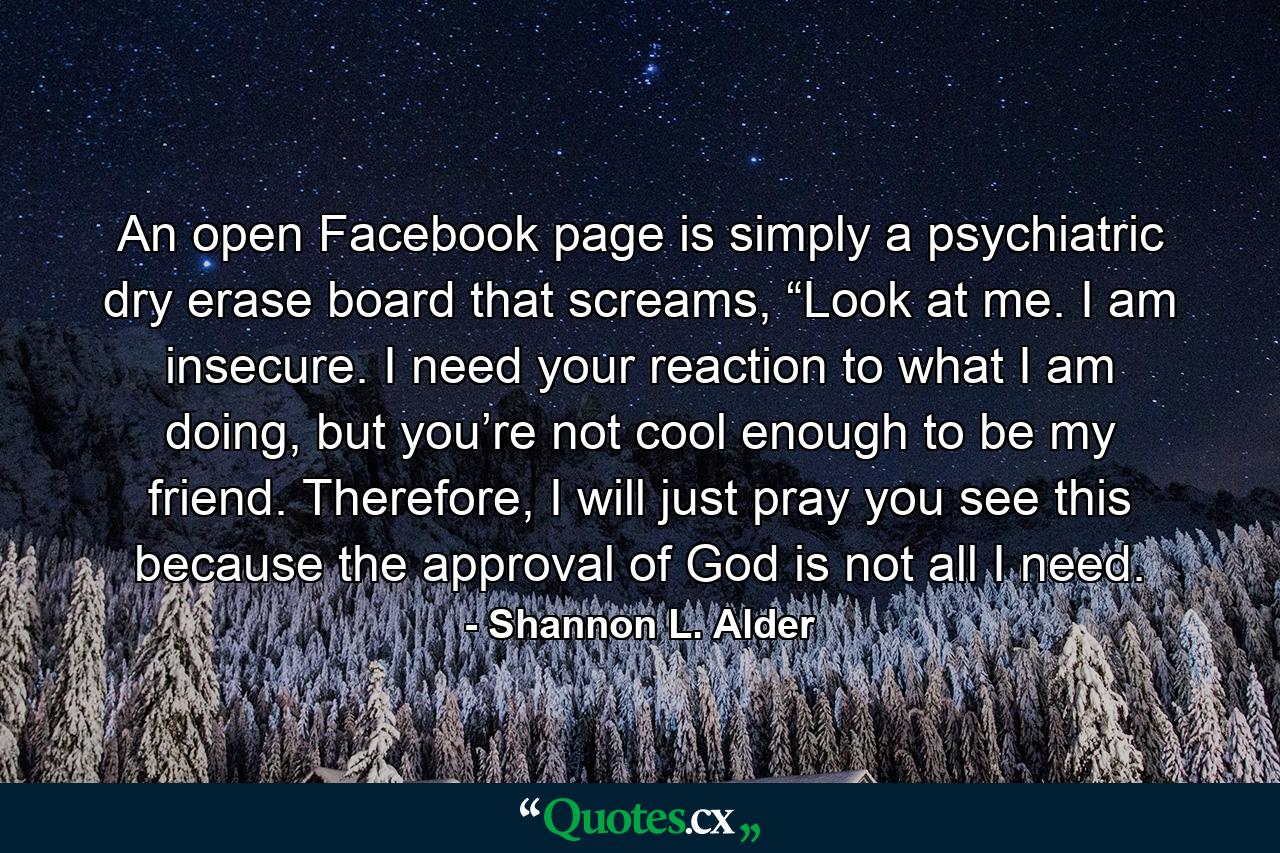 An open Facebook page is simply a psychiatric dry erase board that screams, “Look at me. I am insecure. I need your reaction to what I am doing, but you’re not cool enough to be my friend. Therefore, I will just pray you see this because the approval of God is not all I need. - Quote by Shannon L. Alder