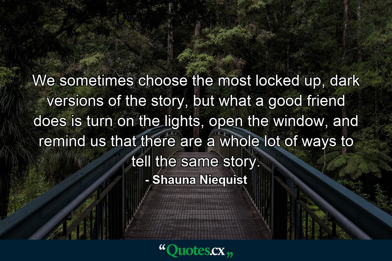 We sometimes choose the most locked up, dark versions of the story, but what a good friend does is turn on the lights, open the window, and remind us that there are a whole lot of ways to tell the same story. - Quote by Shauna Niequist