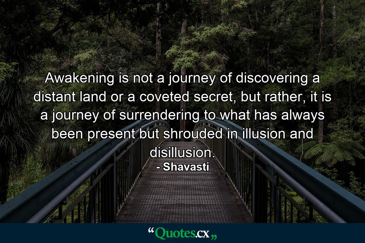 Awakening is not a journey of discovering a distant land or a coveted secret, but rather, it is a journey of surrendering to what has always been present but shrouded in illusion and disillusion. - Quote by Shavasti