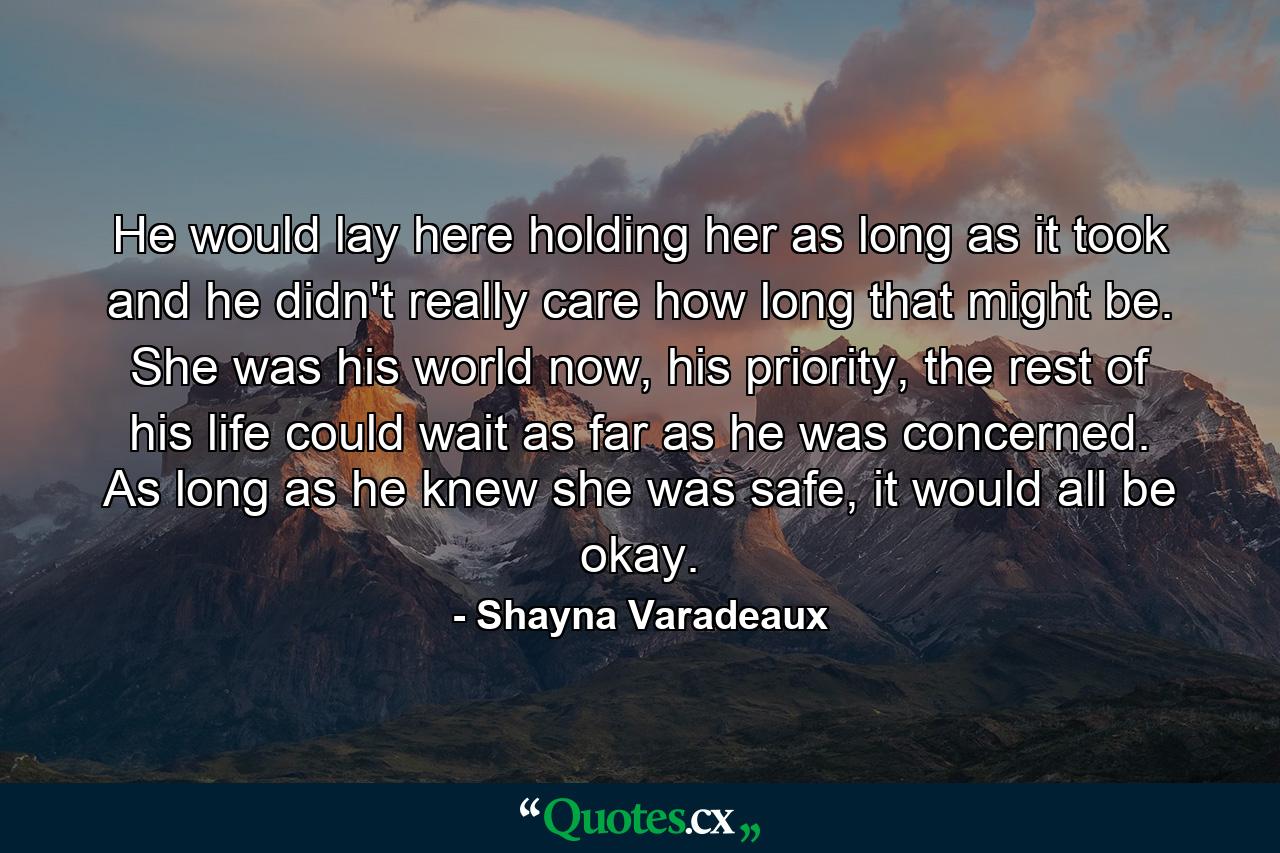 He would lay here holding her as long as it took and he didn't really care how long that might be. She was his world now, his priority, the rest of his life could wait as far as he was concerned. As long as he knew she was safe, it would all be okay. - Quote by Shayna Varadeaux