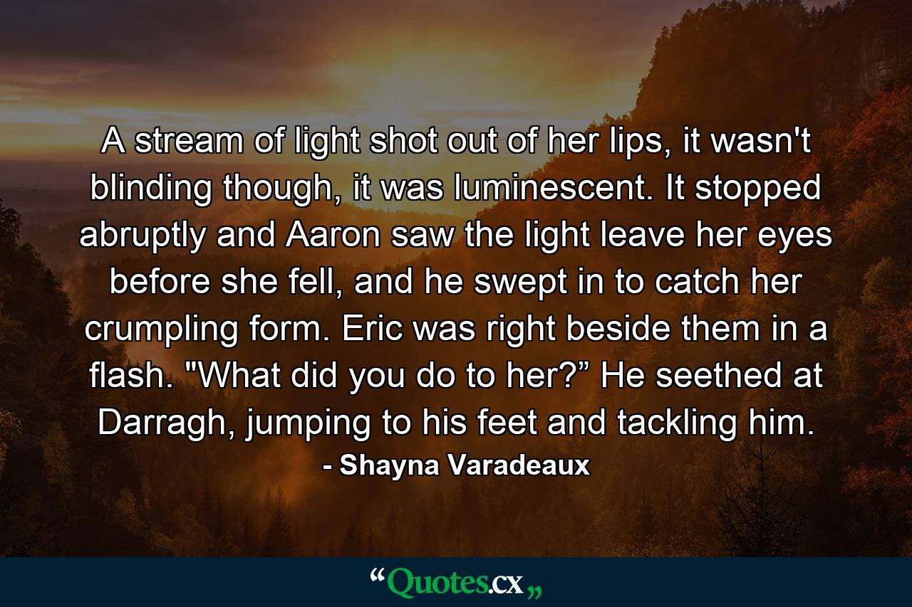 A stream of light shot out of her lips, it wasn't blinding though, it was luminescent. It stopped abruptly and Aaron saw the light leave her eyes before she fell, and he swept in to catch her crumpling form. Eric was right beside them in a flash. 