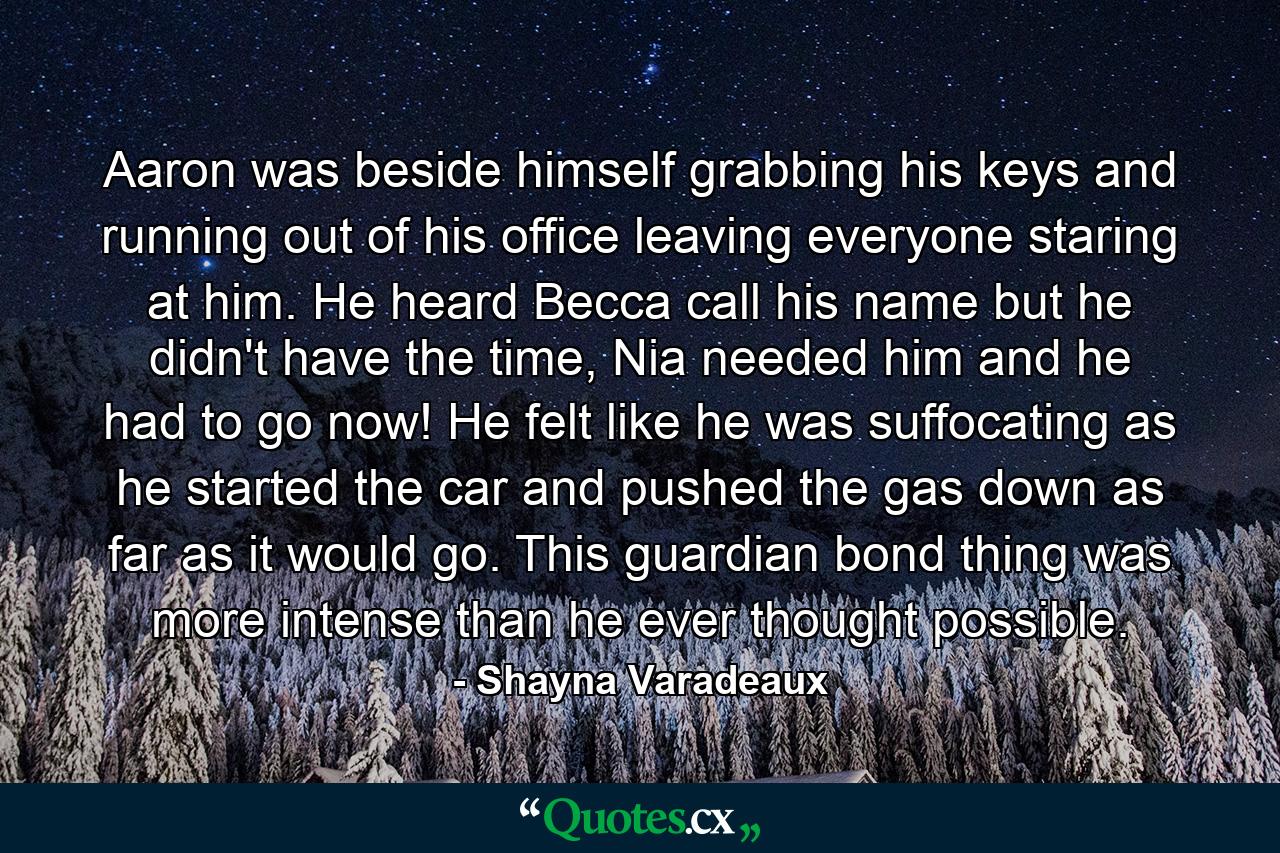 Aaron was beside himself grabbing his keys and running out of his office leaving everyone staring at him. He heard Becca call his name but he didn't have the time, Nia needed him and he had to go now! He felt like he was suffocating as he started the car and pushed the gas down as far as it would go. This guardian bond thing was more intense than he ever thought possible. - Quote by Shayna Varadeaux