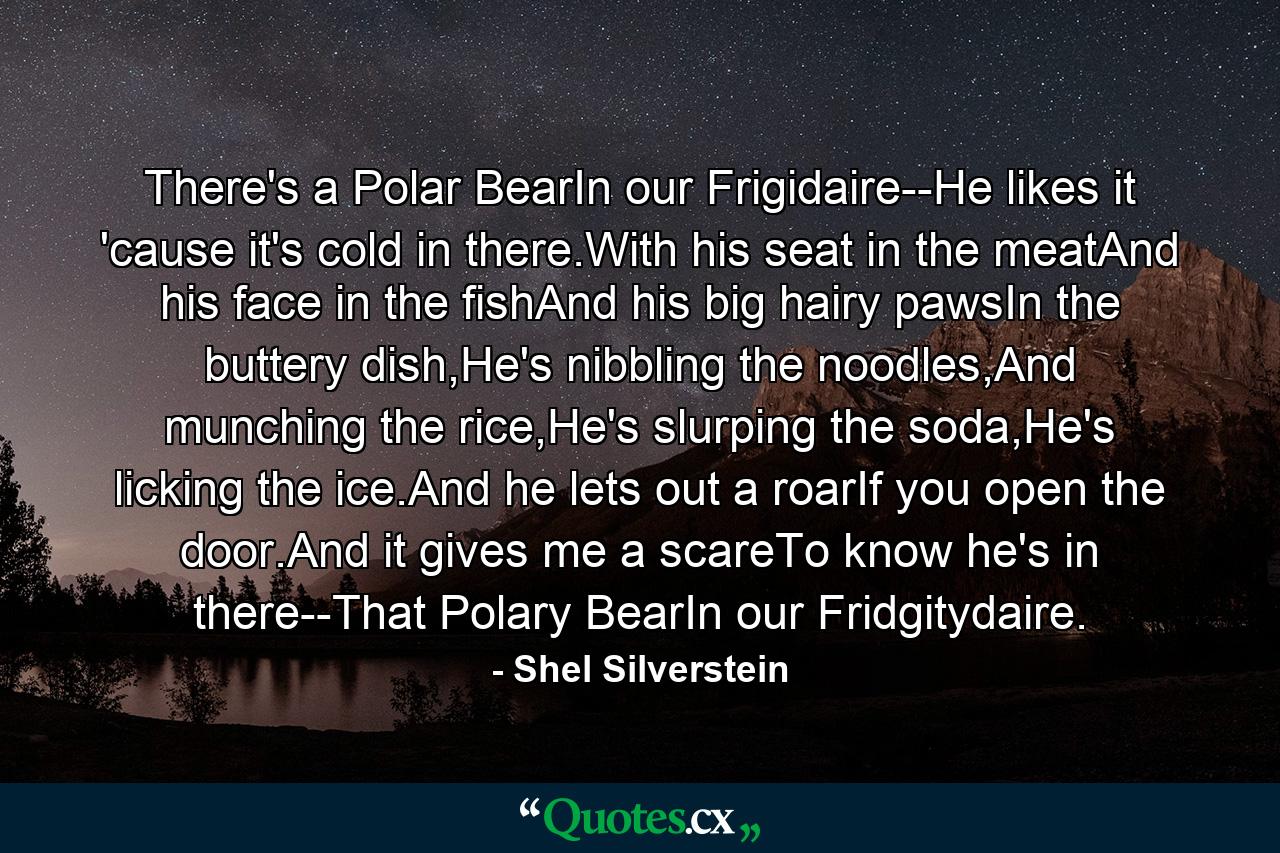 There's a Polar BearIn our Frigidaire--He likes it 'cause it's cold in there.With his seat in the meatAnd his face in the fishAnd his big hairy pawsIn the buttery dish,He's nibbling the noodles,And munching the rice,He's slurping the soda,He's licking the ice.And he lets out a roarIf you open the door.And it gives me a scareTo know he's in there--That Polary BearIn our Fridgitydaire. - Quote by Shel Silverstein