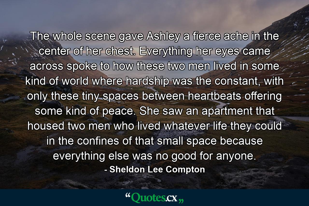 The whole scene gave Ashley a fierce ache in the center of her chest. Everything her eyes came across spoke to how these two men lived in some kind of world where hardship was the constant, with only these tiny spaces between heartbeats offering some kind of peace. She saw an apartment that housed two men who lived whatever life they could in the confines of that small space because everything else was no good for anyone. - Quote by Sheldon Lee Compton