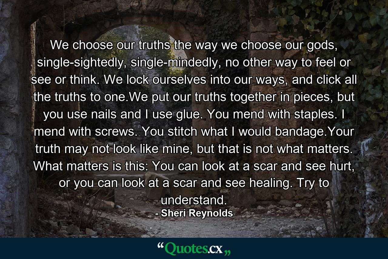 We choose our truths the way we choose our gods, single-sightedly, single-mindedly, no other way to feel or see or think. We lock ourselves into our ways, and click all the truths to one.We put our truths together in pieces, but you use nails and I use glue. You mend with staples. I mend with screws. You stitch what I would bandage.Your truth may not look like mine, but that is not what matters. What matters is this: You can look at a scar and see hurt, or you can look at a scar and see healing. Try to understand. - Quote by Sheri Reynolds