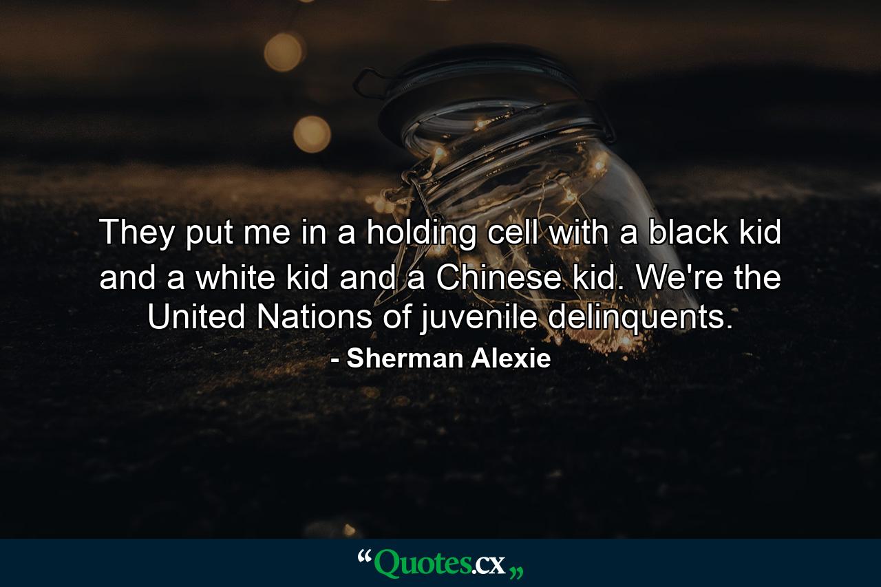 They put me in a holding cell with a black kid and a white kid and a Chinese kid. We're the United Nations of juvenile delinquents. - Quote by Sherman Alexie