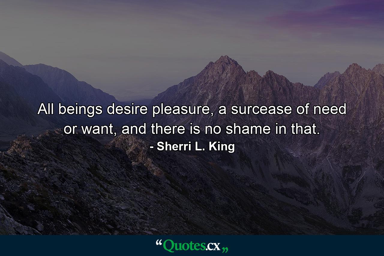 All beings desire pleasure, a surcease of need or want, and there is no shame in that. - Quote by Sherri L. King