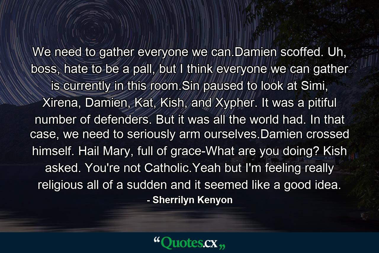 We need to gather everyone we can.Damien scoffed. Uh, boss, hate to be a pall, but I think everyone we can gather is currently in this room.Sin paused to look at Simi, Xirena, Damien, Kat, Kish, and Xypher. It was a pitiful number of defenders. But it was all the world had. In that case, we need to seriously arm ourselves.Damien crossed himself. Hail Mary, full of grace-What are you doing? Kish asked. You're not Catholic.Yeah but I'm feeling really religious all of a sudden and it seemed like a good idea. - Quote by Sherrilyn Kenyon