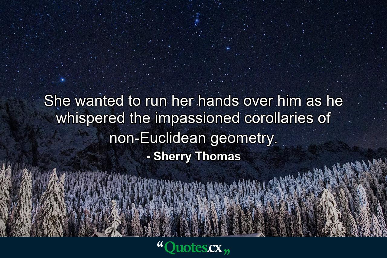 She wanted to run her hands over him as he whispered the impassioned corollaries of non-Euclidean geometry. - Quote by Sherry Thomas