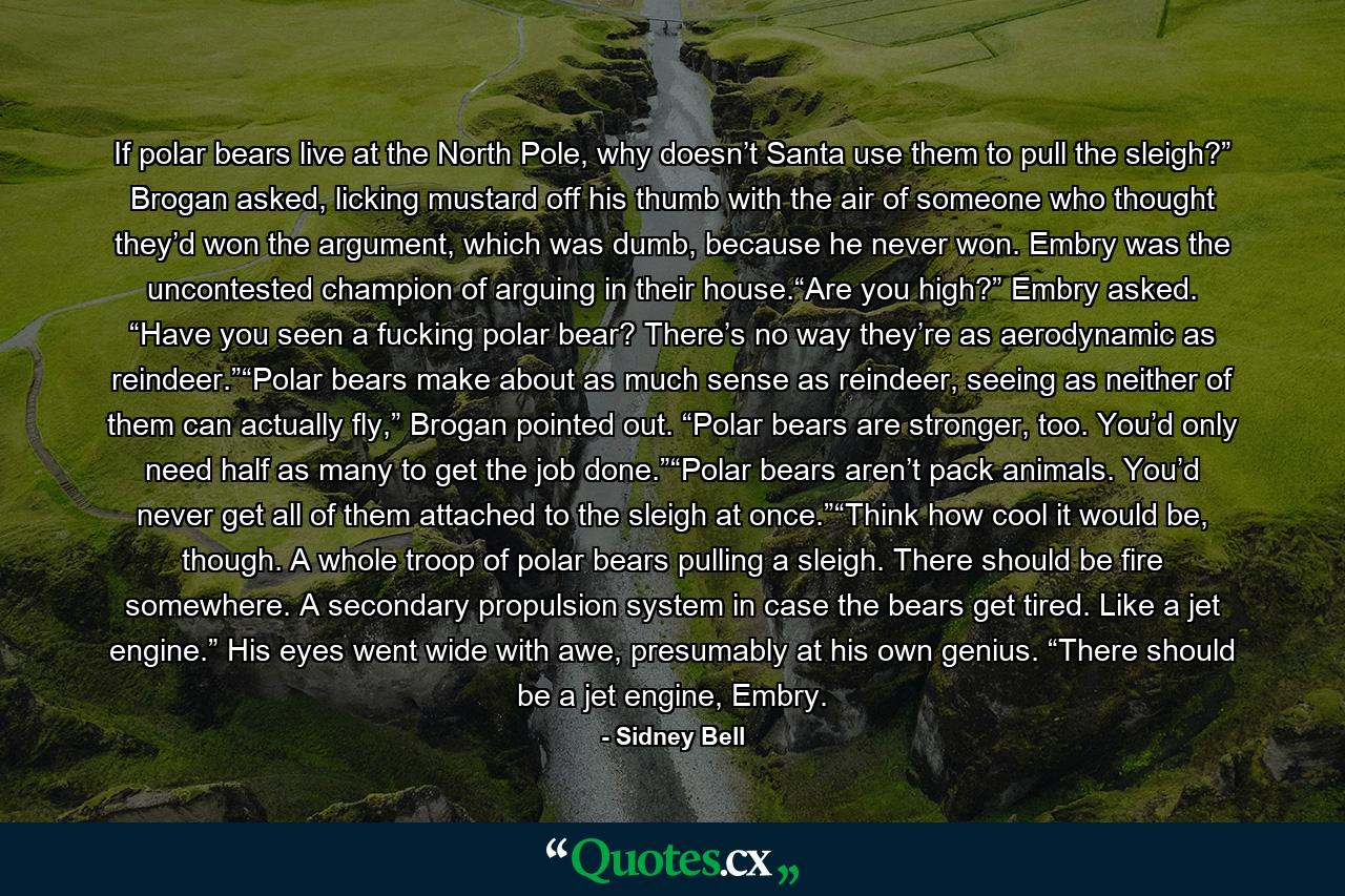 If polar bears live at the North Pole, why doesn’t Santa use them to pull the sleigh?” Brogan asked, licking mustard off his thumb with the air of someone who thought they’d won the argument, which was dumb, because he never won. Embry was the uncontested champion of arguing in their house.“Are you high?” Embry asked. “Have you seen a fucking polar bear? There’s no way they’re as aerodynamic as reindeer.”“Polar bears make about as much sense as reindeer, seeing as neither of them can actually fly,” Brogan pointed out. “Polar bears are stronger, too. You’d only need half as many to get the job done.”“Polar bears aren’t pack animals. You’d never get all of them attached to the sleigh at once.”“Think how cool it would be, though. A whole troop of polar bears pulling a sleigh. There should be fire somewhere. A secondary propulsion system in case the bears get tired. Like a jet engine.” His eyes went wide with awe, presumably at his own genius. “There should be a jet engine, Embry. - Quote by Sidney Bell