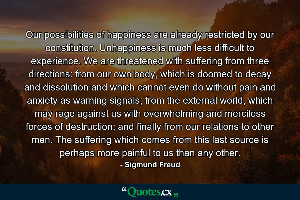 Our possibilities of happiness are already restricted by our constitution. Unhappiness is much less difficult to experience. We are threatened with suffering from three directions: from our own body, which is doomed to decay and dissolution and which cannot even do without pain and anxiety as warning signals; from the external world, which may rage against us with overwhelming and merciless forces of destruction; and finally from our relations to other men. The suffering which comes from this last source is perhaps more painful to us than any other. - Quote by Sigmund Freud