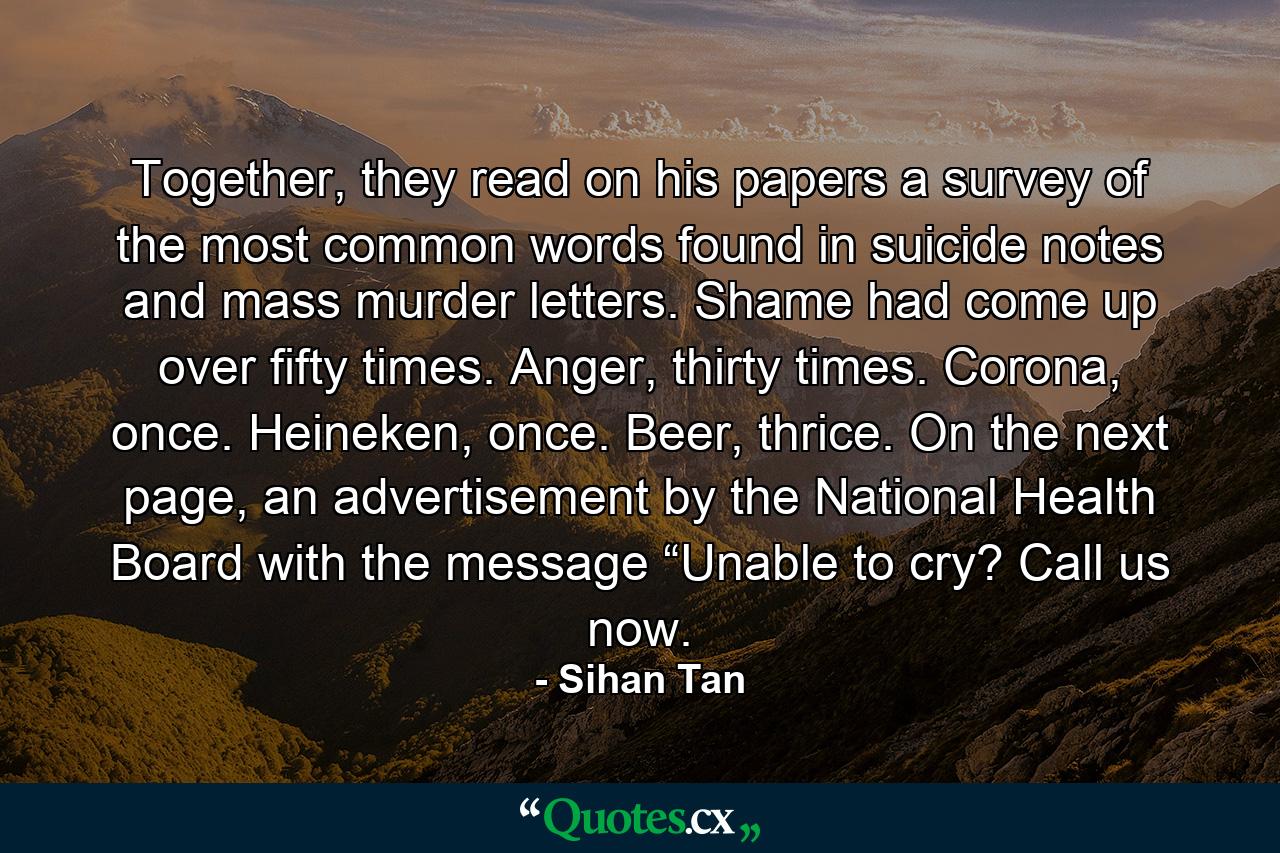 Together, they read on his papers a survey of the most common words found in suicide notes and mass murder letters. Shame had come up over fifty times. Anger, thirty times. Corona, once. Heineken, once. Beer, thrice. On the next page, an advertisement by the National Health Board with the message “Unable to cry? Call us now. - Quote by Sihan Tan