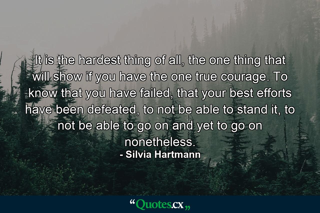 It is the hardest thing of all, the one thing that will show if you have the one true courage. To know that you have failed, that your best efforts have been defeated, to not be able to stand it, to not be able to go on and yet to go on nonetheless. - Quote by Silvia Hartmann