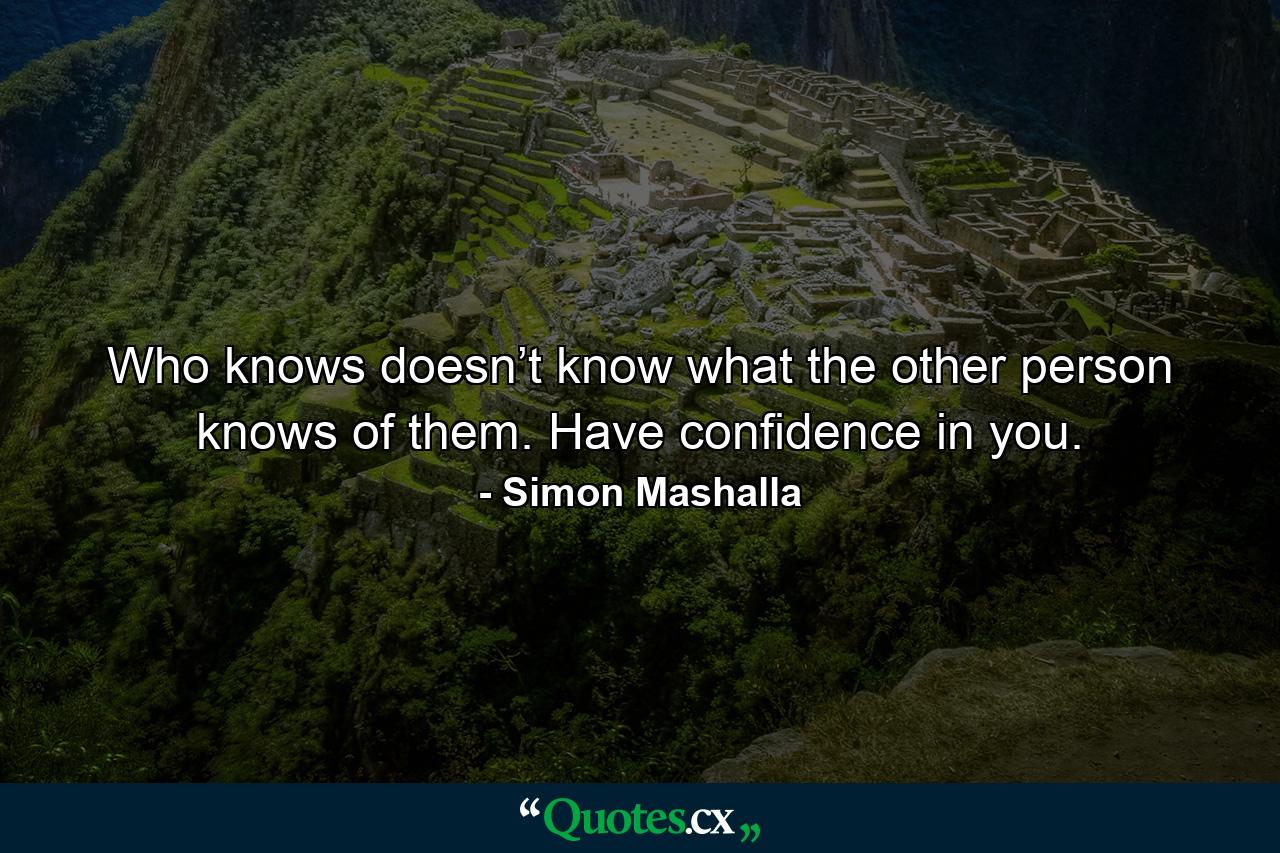 Who knows doesn’t know what the other person knows of them. Have confidence in you. - Quote by Simon Mashalla