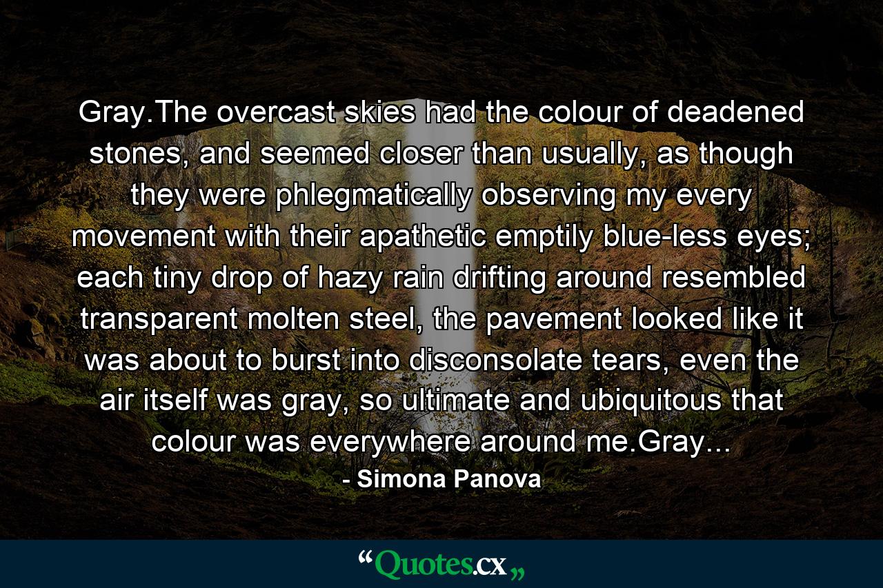 Gray.The overcast skies had the colour of deadened stones, and seemed closer than usually, as though they were phlegmatically observing my every movement with their apathetic emptily blue-less eyes; each tiny drop of hazy rain drifting around resembled transparent molten steel, the pavement looked like it was about to burst into disconsolate tears, even the air itself was gray, so ultimate and ubiquitous that colour was everywhere around me.Gray... - Quote by Simona Panova