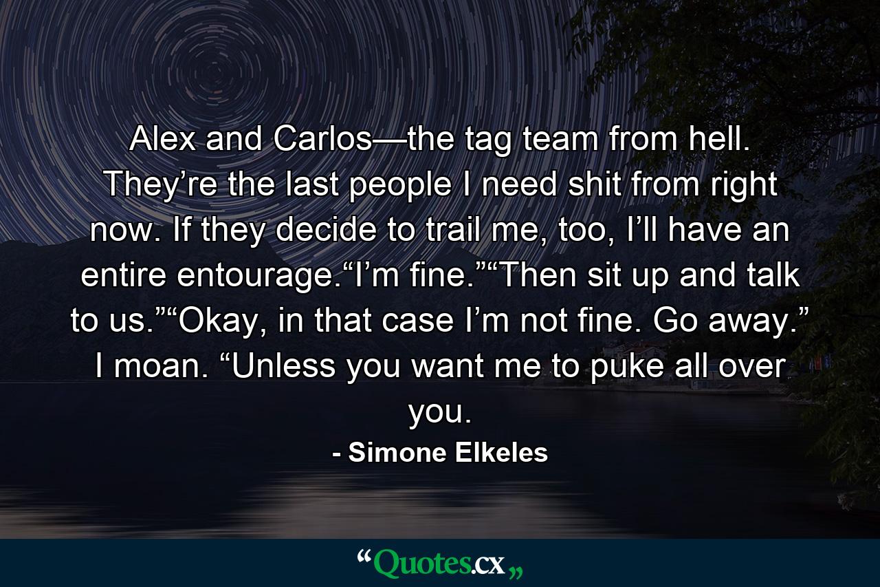 Alex and Carlos—the tag team from hell. They’re the last people I need shit from right now. If they decide to trail me, too, I’ll have an entire entourage.“I’m fine.”“Then sit up and talk to us.”“Okay, in that case I’m not fine. Go away.” I moan. “Unless you want me to puke all over you. - Quote by Simone Elkeles