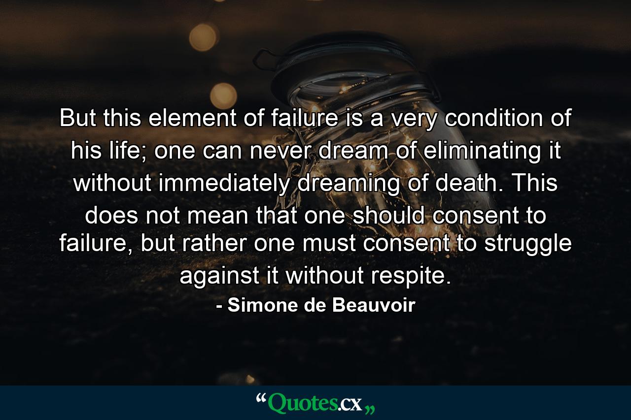 But this element of failure is a very condition of his life; one can never dream of eliminating it without immediately dreaming of death. This does not mean that one should consent to failure, but rather one must consent to struggle against it without respite. - Quote by Simone de Beauvoir