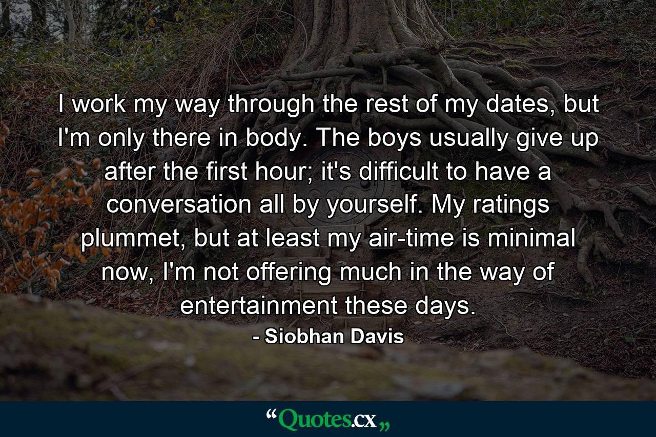 I work my way through the rest of my dates, but I'm only there in body. The boys usually give up after the first hour; it's difficult to have a conversation all by yourself. My ratings plummet, but at least my air-time is minimal now, I'm not offering much in the way of entertainment these days. - Quote by Siobhan Davis