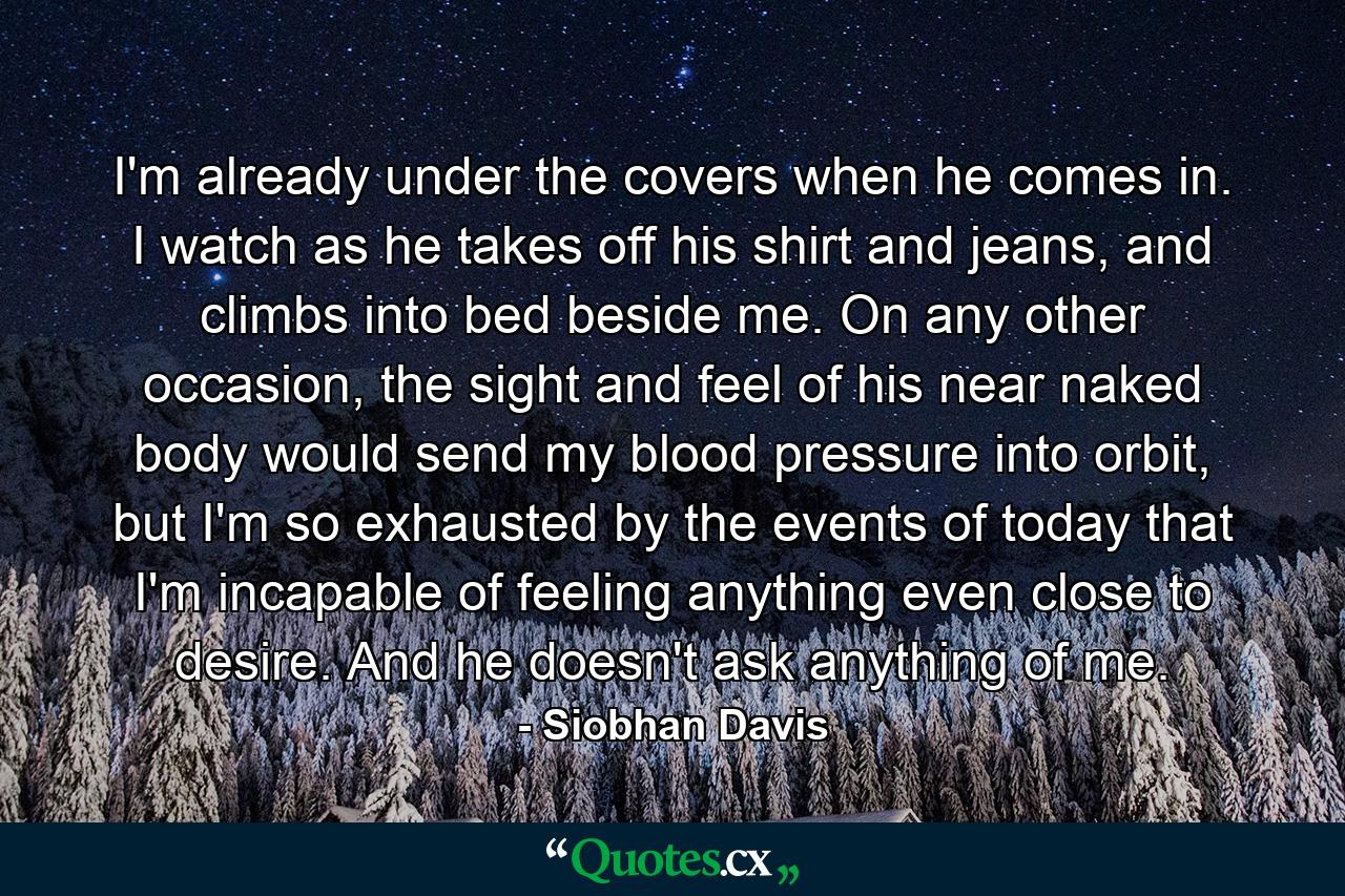 I'm already under the covers when he comes in. I watch as he takes off his shirt and jeans, and climbs into bed beside me. On any other occasion, the sight and feel of his near naked body would send my blood pressure into orbit, but I'm so exhausted by the events of today that I'm incapable of feeling anything even close to desire. And he doesn't ask anything of me. - Quote by Siobhan Davis