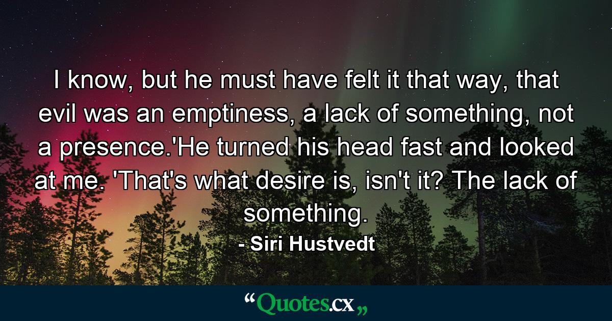 I know, but he must have felt it that way, that evil was an emptiness, a lack of something, not a presence.'He turned his head fast and looked at me. 'That's what desire is, isn't it? The lack of something. - Quote by Siri Hustvedt