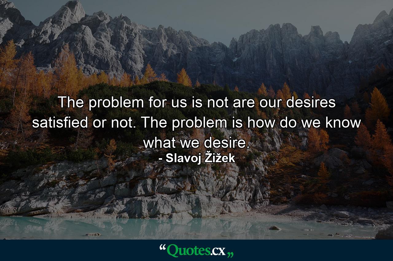 The problem for us is not are our desires satisfied or not. The problem is how do we know what we desire. - Quote by Slavoj Žižek