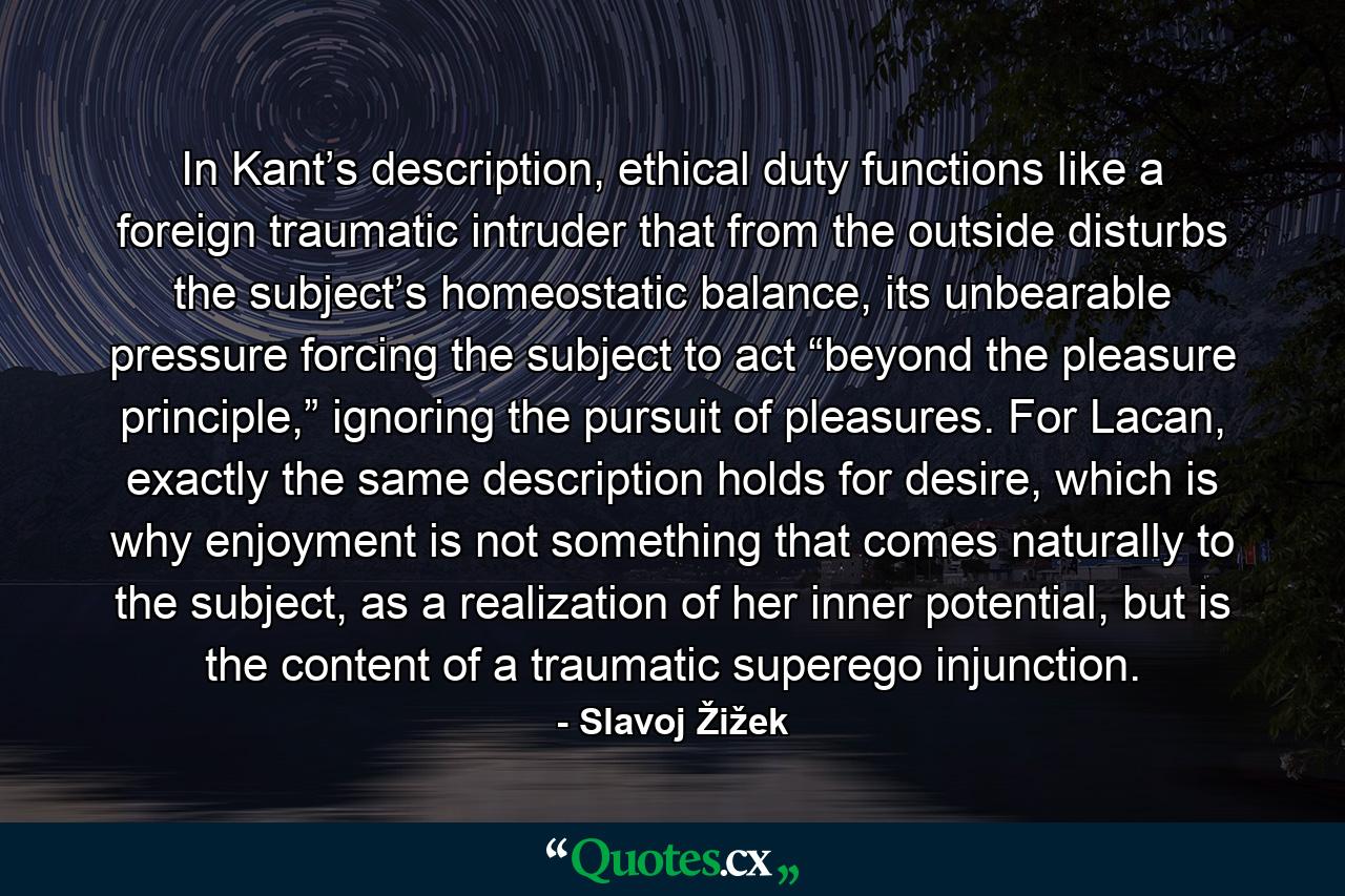 In Kant’s description, ethical duty functions like a foreign traumatic intruder that from the outside disturbs the subject’s homeostatic balance, its unbearable pressure forcing the subject to act “beyond the pleasure principle,” ignoring the pursuit of pleasures. For Lacan, exactly the same description holds for desire, which is why enjoyment is not something that comes naturally to the subject, as a realization of her inner potential, but is the content of a traumatic superego injunction. - Quote by Slavoj Žižek