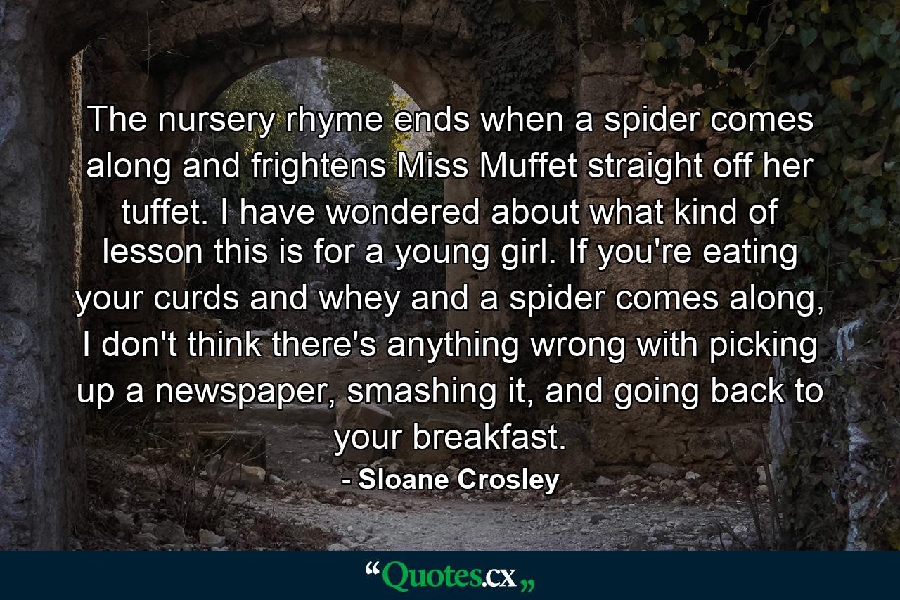 The nursery rhyme ends when a spider comes along and frightens Miss Muffet straight off her tuffet. I have wondered about what kind of lesson this is for a young girl. If you're eating your curds and whey and a spider comes along, I don't think there's anything wrong with picking up a newspaper, smashing it, and going back to your breakfast. - Quote by Sloane Crosley