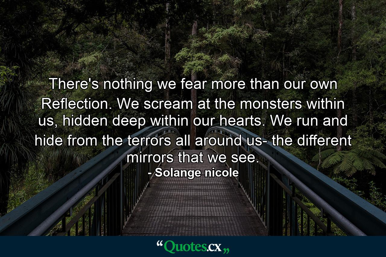 There's nothing we fear more than our own Reflection. We scream at the monsters within us, hidden deep within our hearts. We run and hide from the terrors all around us- the different mirrors that we see. - Quote by Solange nicole