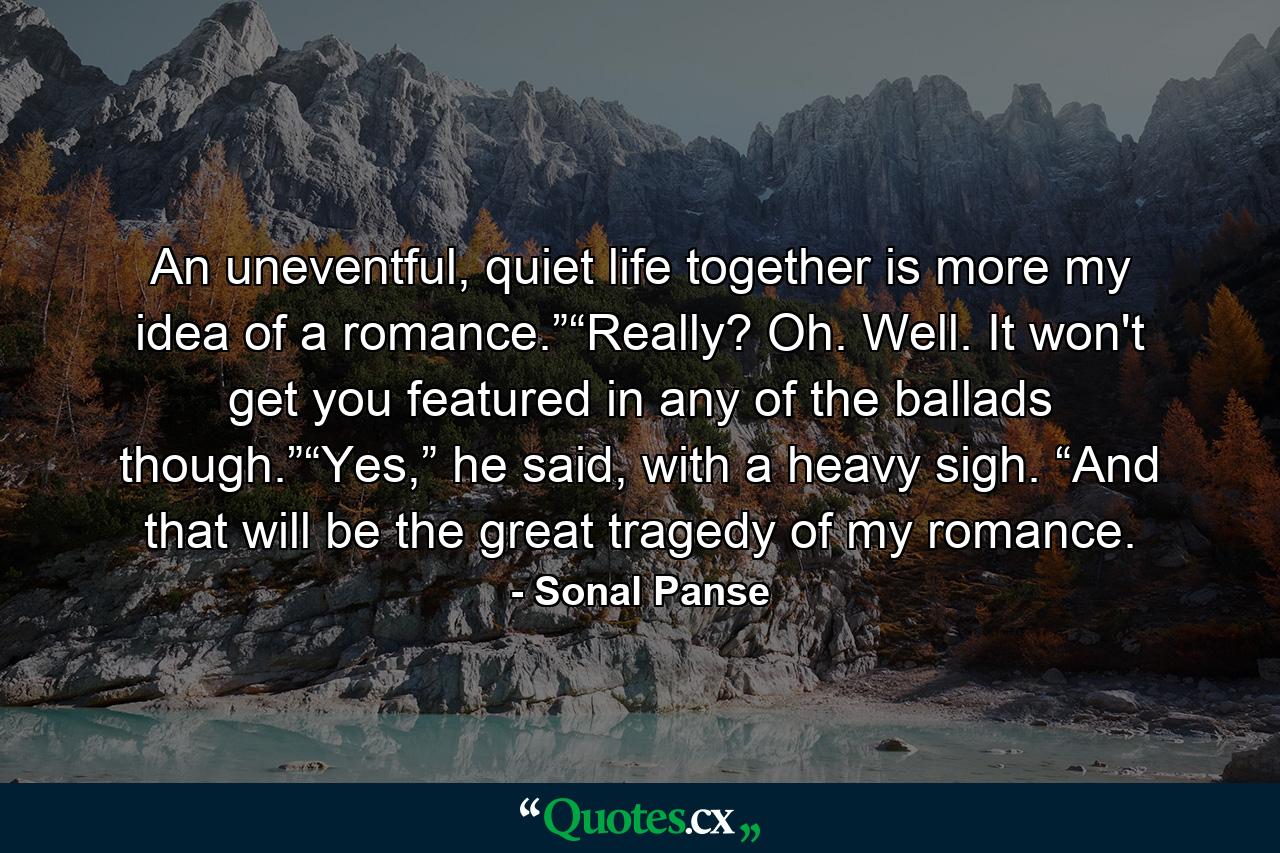 An uneventful, quiet life together is more my idea of a romance.”“Really? Oh. Well. It won't get you featured in any of the ballads though.”“Yes,” he said, with a heavy sigh. “And that will be the great tragedy of my romance. - Quote by Sonal Panse