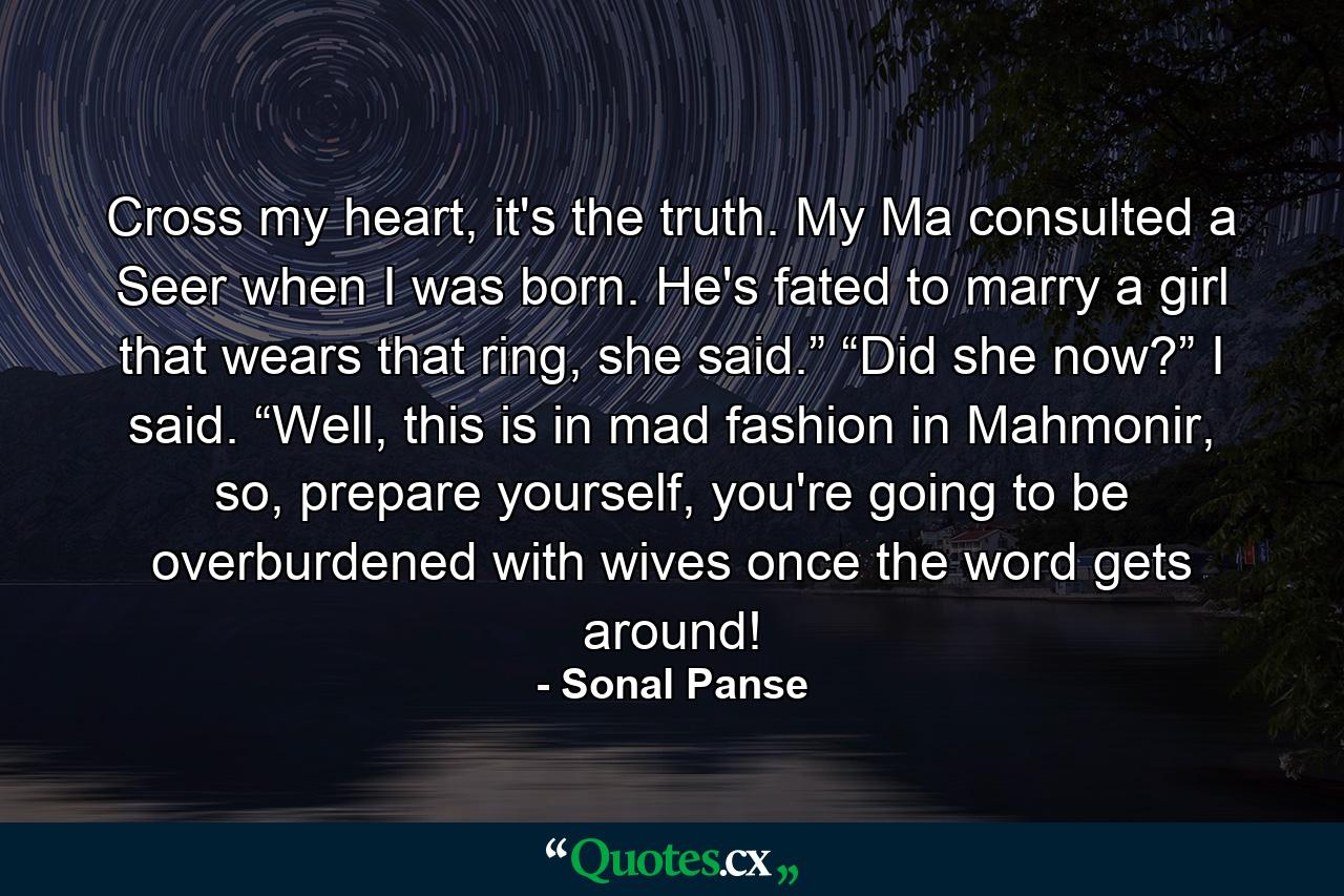 Cross my heart, it's the truth. My Ma consulted a Seer when I was born. He's fated to marry a girl that wears that ring, she said.” “Did she now?” I said. “Well, this is in mad fashion in Mahmonir, so, prepare yourself, you're going to be overburdened with wives once the word gets around! - Quote by Sonal Panse