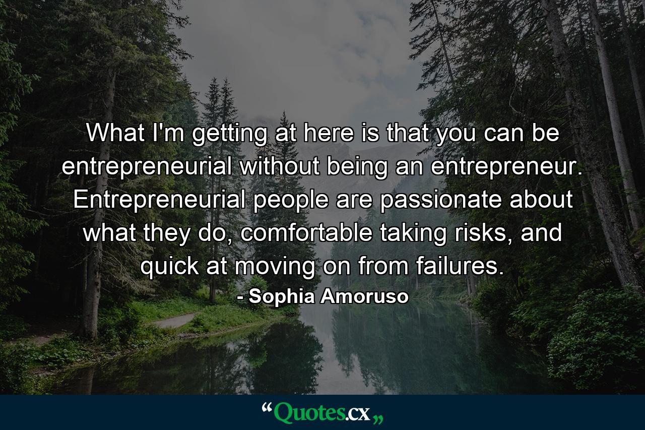 What I'm getting at here is that you can be entrepreneurial without being an entrepreneur. Entrepreneurial people are passionate about what they do, comfortable taking risks, and quick at moving on from failures. - Quote by Sophia Amoruso