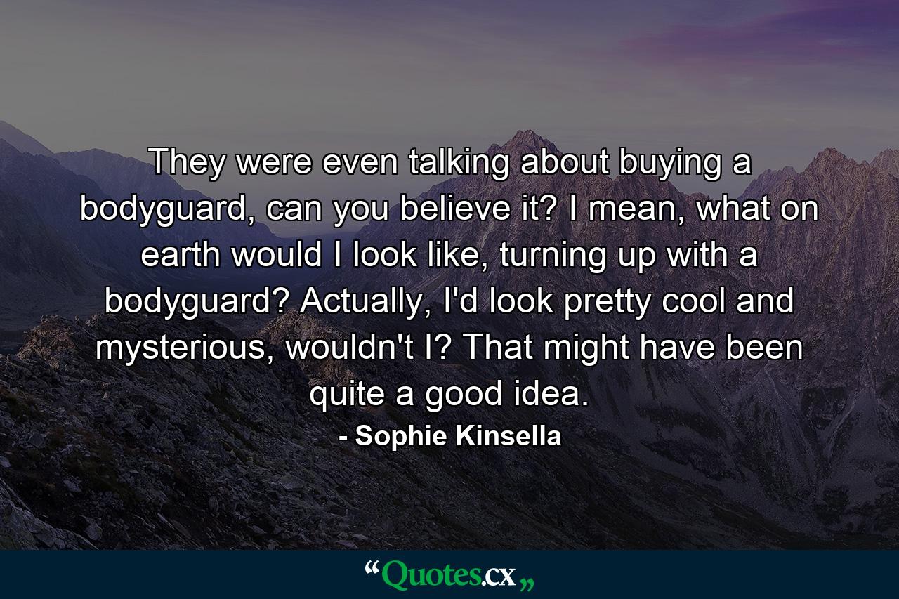 They were even talking about buying a bodyguard, can you believe it? I mean, what on earth would I look like, turning up with a bodyguard?  Actually, I'd look pretty cool and mysterious, wouldn't I? That might have been quite a good idea. - Quote by Sophie Kinsella