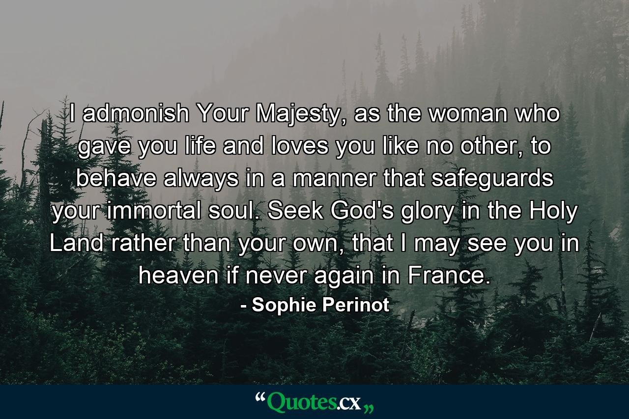 I admonish Your Majesty, as the woman who gave you life and loves you like no other, to behave always in a manner that safeguards your immortal soul. Seek God's glory in the Holy Land rather than your own, that I may see you in heaven if never again in France. - Quote by Sophie Perinot