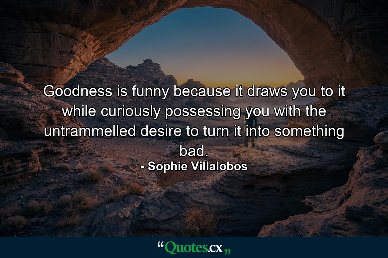 Goodness is funny because it draws you to it while curiously possessing you with the untrammelled desire to turn it into something bad. - Quote by Sophie Villalobos