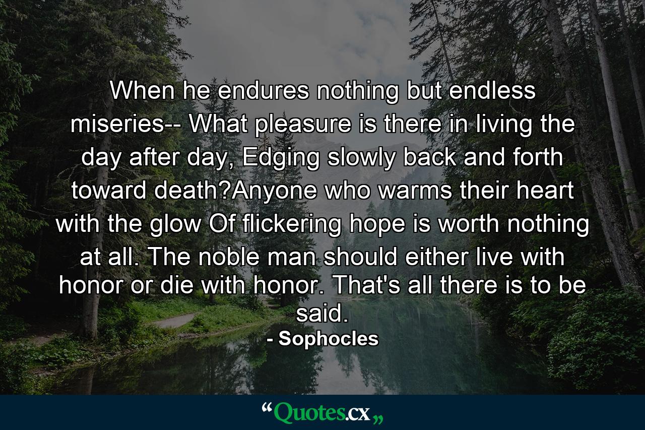 When he endures nothing but endless miseries-- What pleasure is there in living the day after day, Edging slowly back and forth toward death?Anyone who warms their heart with the glow Of flickering hope is worth nothing at all. The noble man should either live with honor or die with honor. That's all there is to be said. - Quote by Sophocles