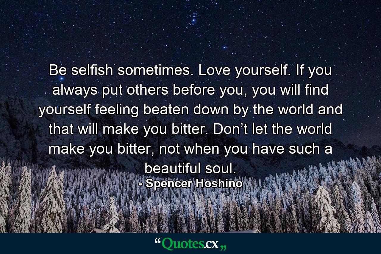 Be selfish sometimes. Love yourself. If you always put others before you, you will find yourself feeling beaten down by the world and that will make you bitter. Don’t let the world make you bitter, not when you have such a beautiful soul. - Quote by Spencer Hoshino