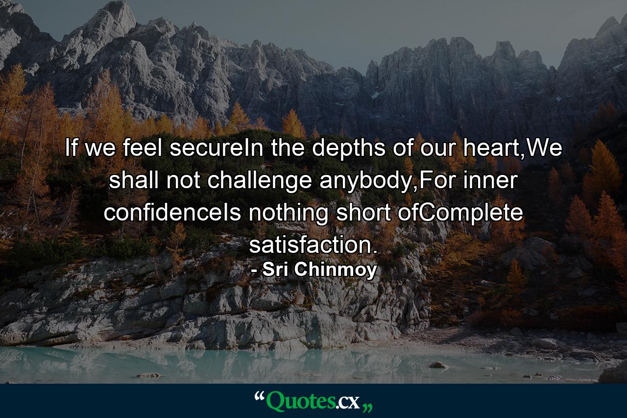 If we feel secureIn the depths of our heart,We shall not challenge anybody,For inner confidenceIs nothing short ofComplete satisfaction. - Quote by Sri Chinmoy