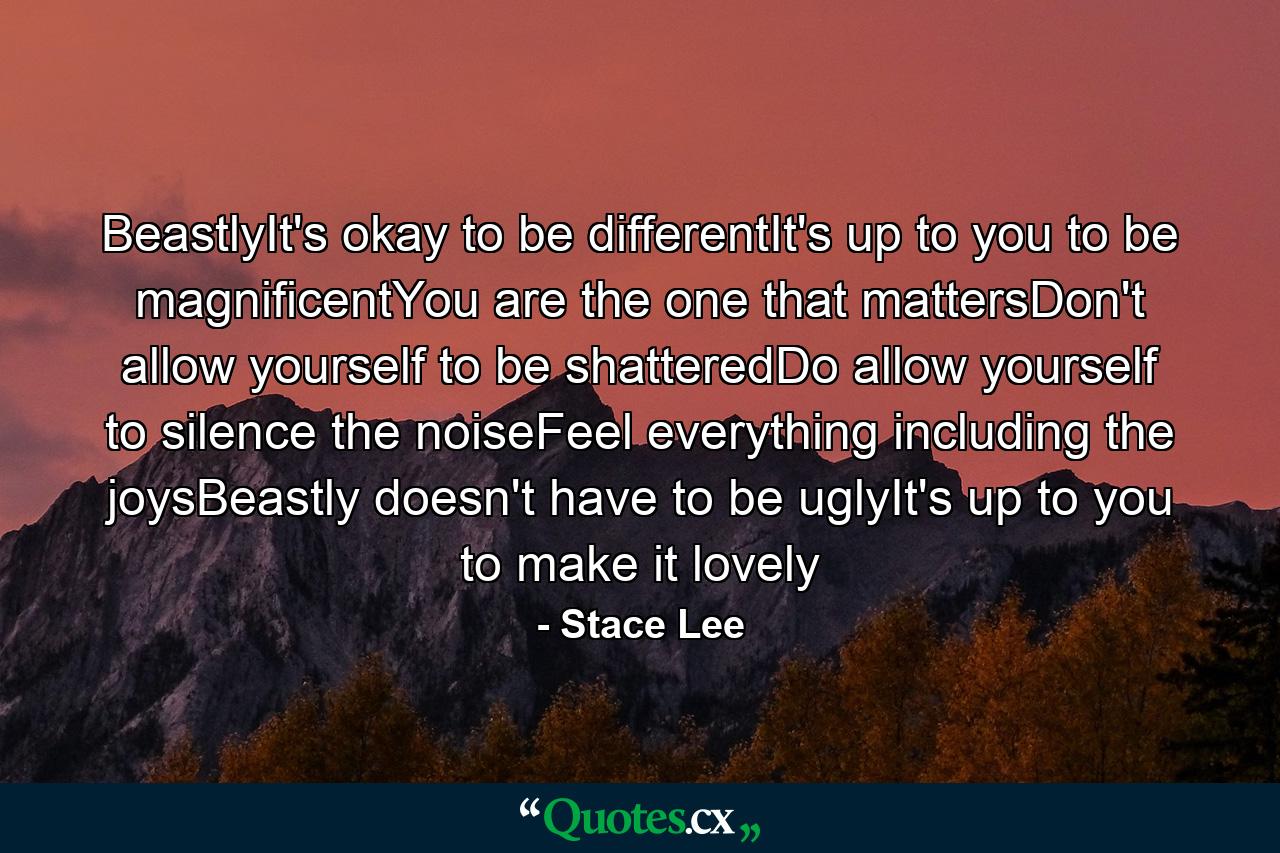 BeastlyIt's okay to be differentIt's up to you to be magnificentYou are the one that mattersDon't allow yourself to be shatteredDo allow yourself to silence the noiseFeel everything including the joysBeastly doesn't have to be uglyIt's up to you to make it lovely - Quote by Stace Lee