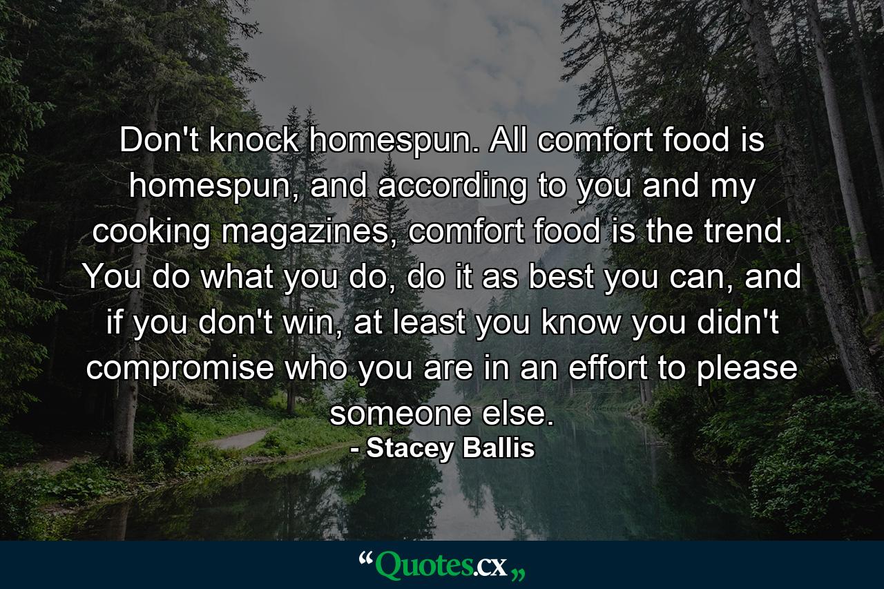 Don't knock homespun. All comfort food is homespun, and according to you and my cooking magazines, comfort food is the trend. You do what you do, do it as best you can, and if you don't win, at least you know you didn't compromise who you are in an effort to please someone else. - Quote by Stacey Ballis