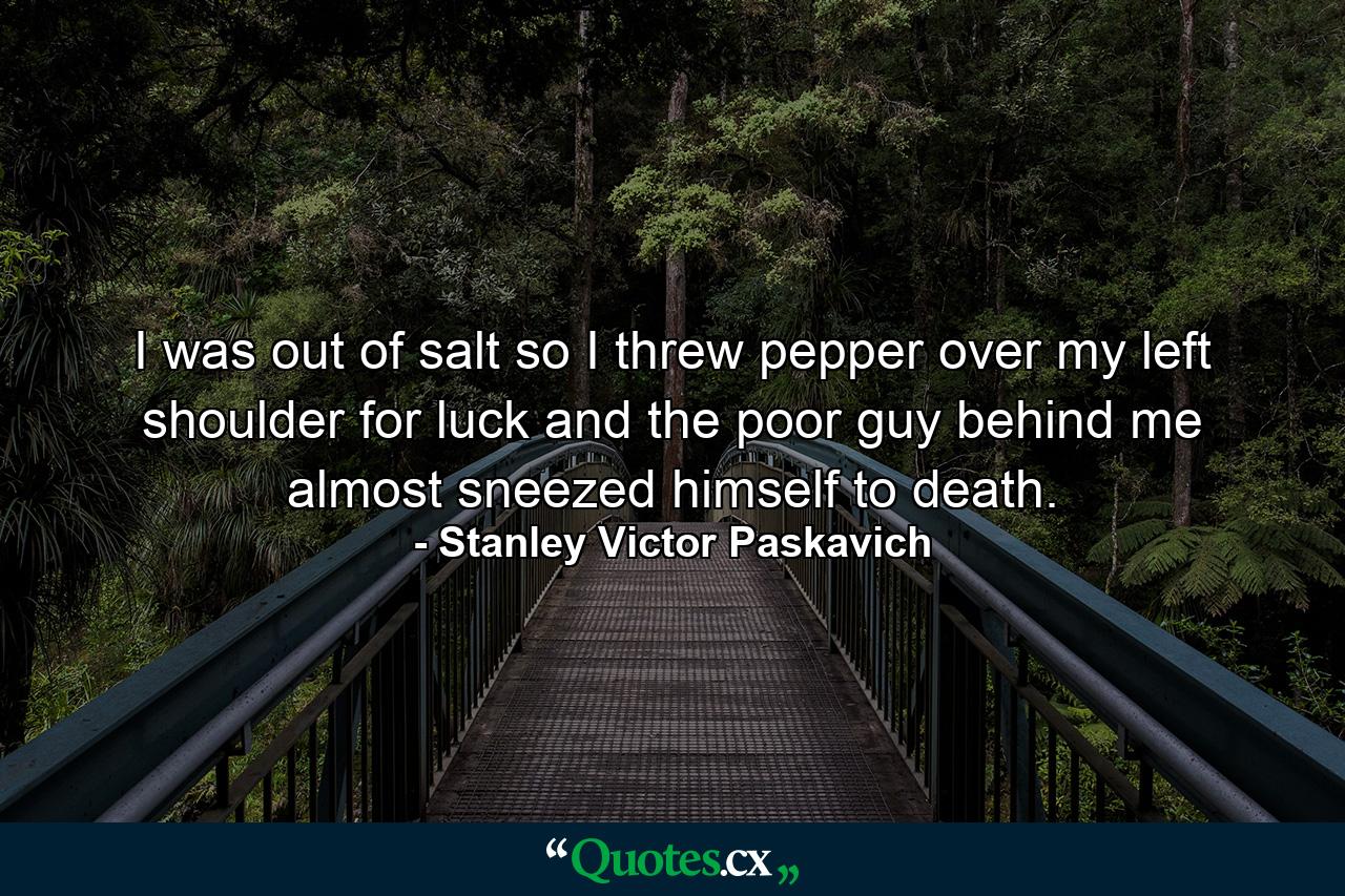 I was out of salt so I threw pepper over my left shoulder for luck and the poor guy behind me almost sneezed himself to death. - Quote by Stanley Victor Paskavich