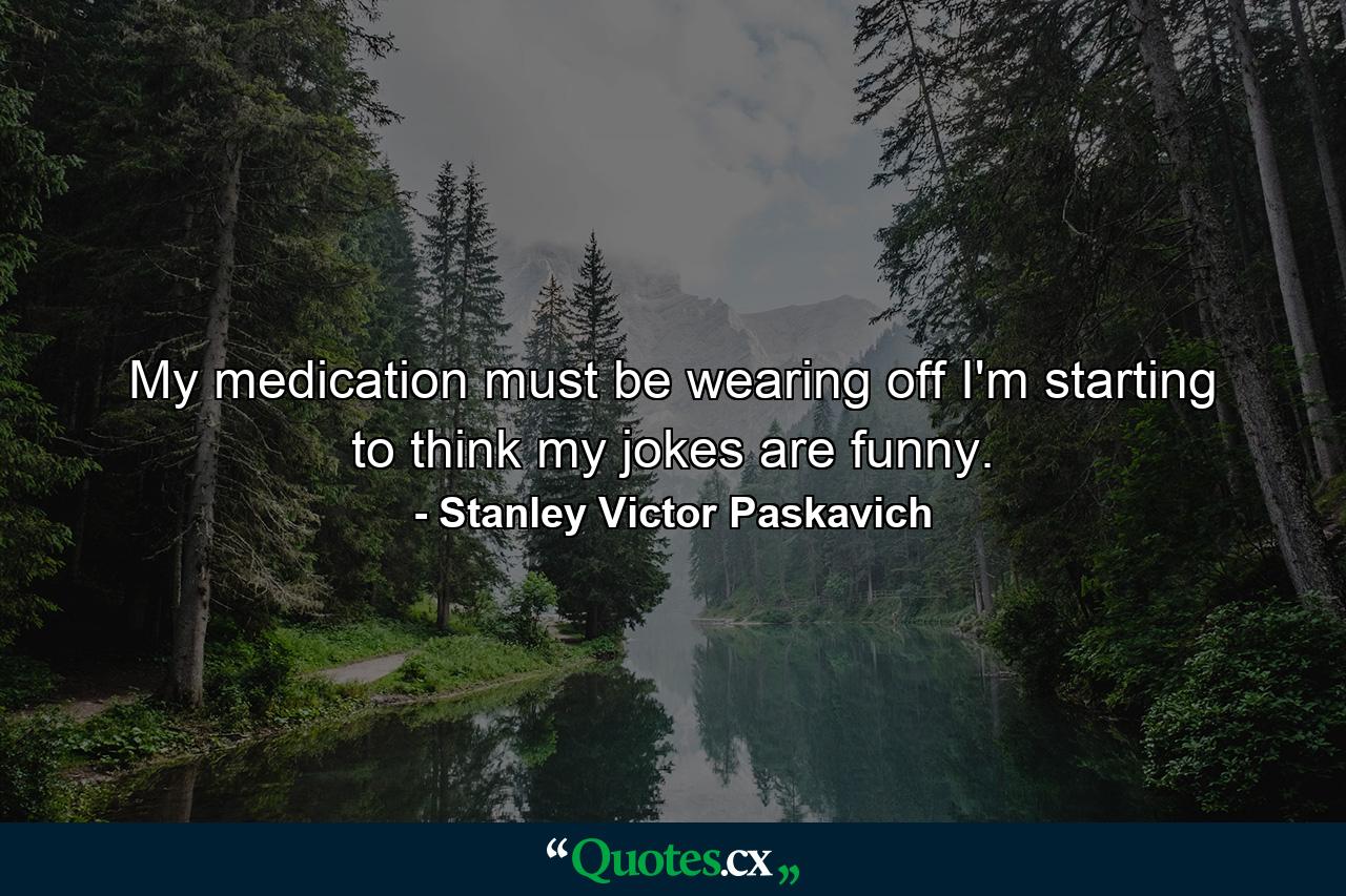 My medication must be wearing off I'm starting to think my jokes are funny. - Quote by Stanley Victor Paskavich