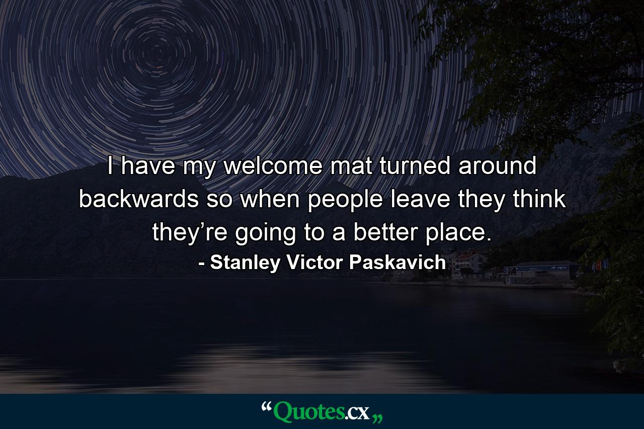 I have my welcome mat turned around backwards so when people leave they think they’re going to a better place. - Quote by Stanley Victor Paskavich