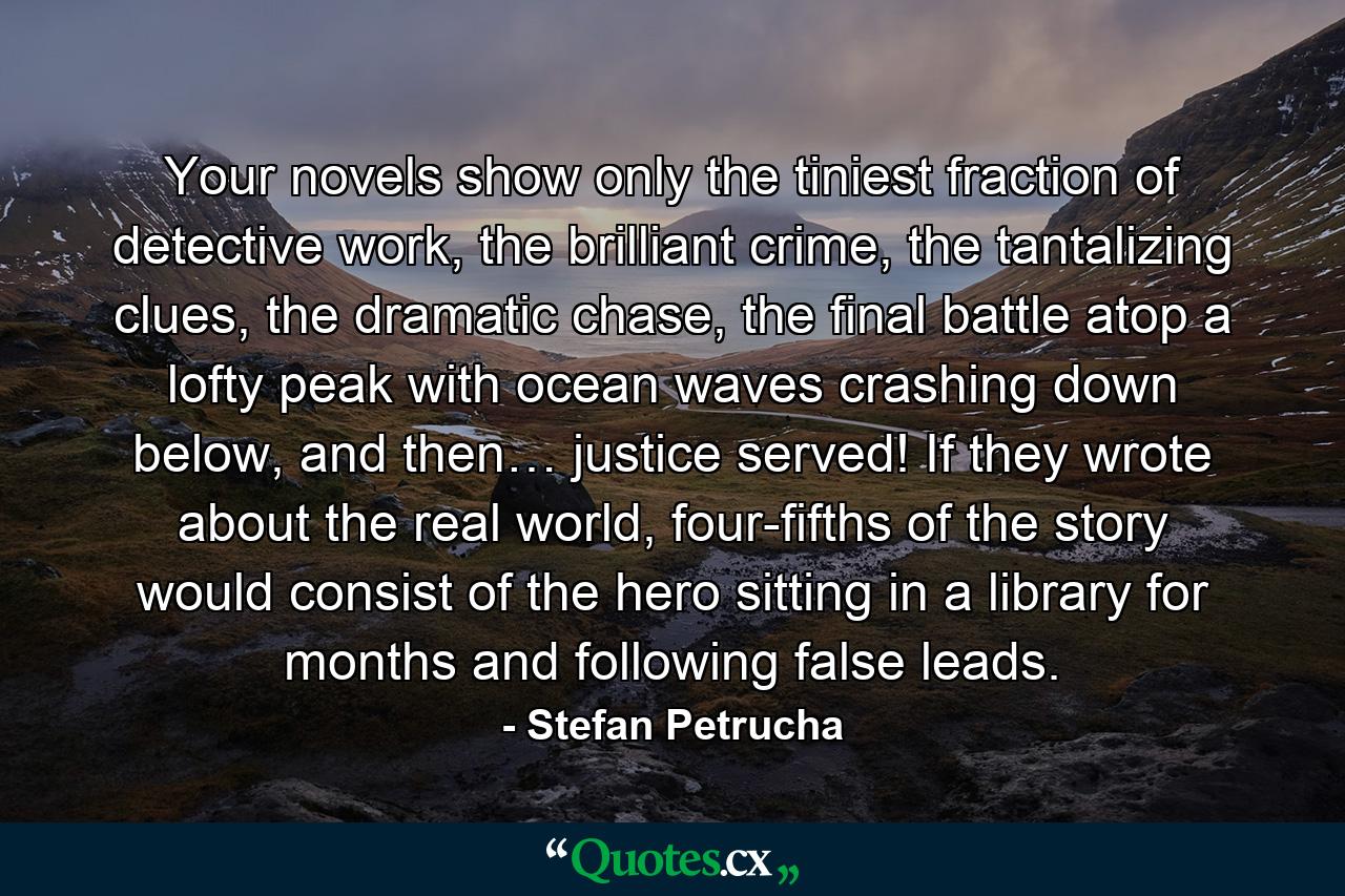 Your novels show only the tiniest fraction of detective work, the brilliant crime, the tantalizing clues, the dramatic chase, the final battle atop a lofty peak with ocean waves crashing down below, and then… justice served! If they wrote about the real world, four-fifths of the story would consist of the hero sitting in a library for months and following false leads. - Quote by Stefan Petrucha