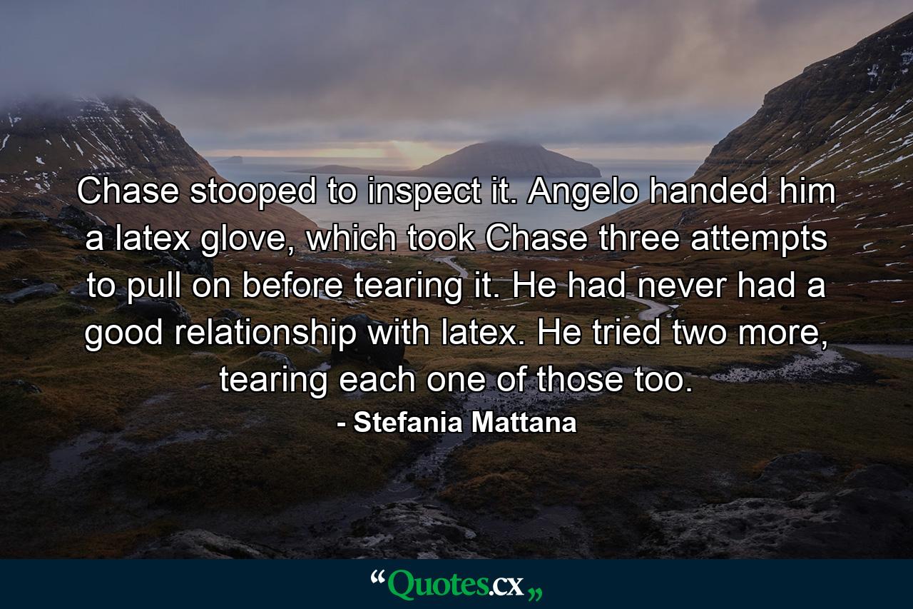 Chase stooped to inspect it. Angelo handed him a latex glove, which took Chase three attempts to pull on before tearing it. He had never had a good relationship with latex. He tried two more, tearing each one of those too. - Quote by Stefania Mattana