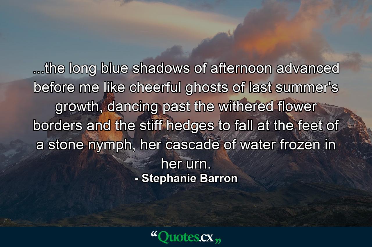 ...the long blue shadows of afternoon advanced before me like cheerful ghosts of last summer's growth, dancing past the withered flower borders and the stiff hedges to fall at the feet of a stone nymph, her cascade of water frozen in her urn. - Quote by Stephanie Barron