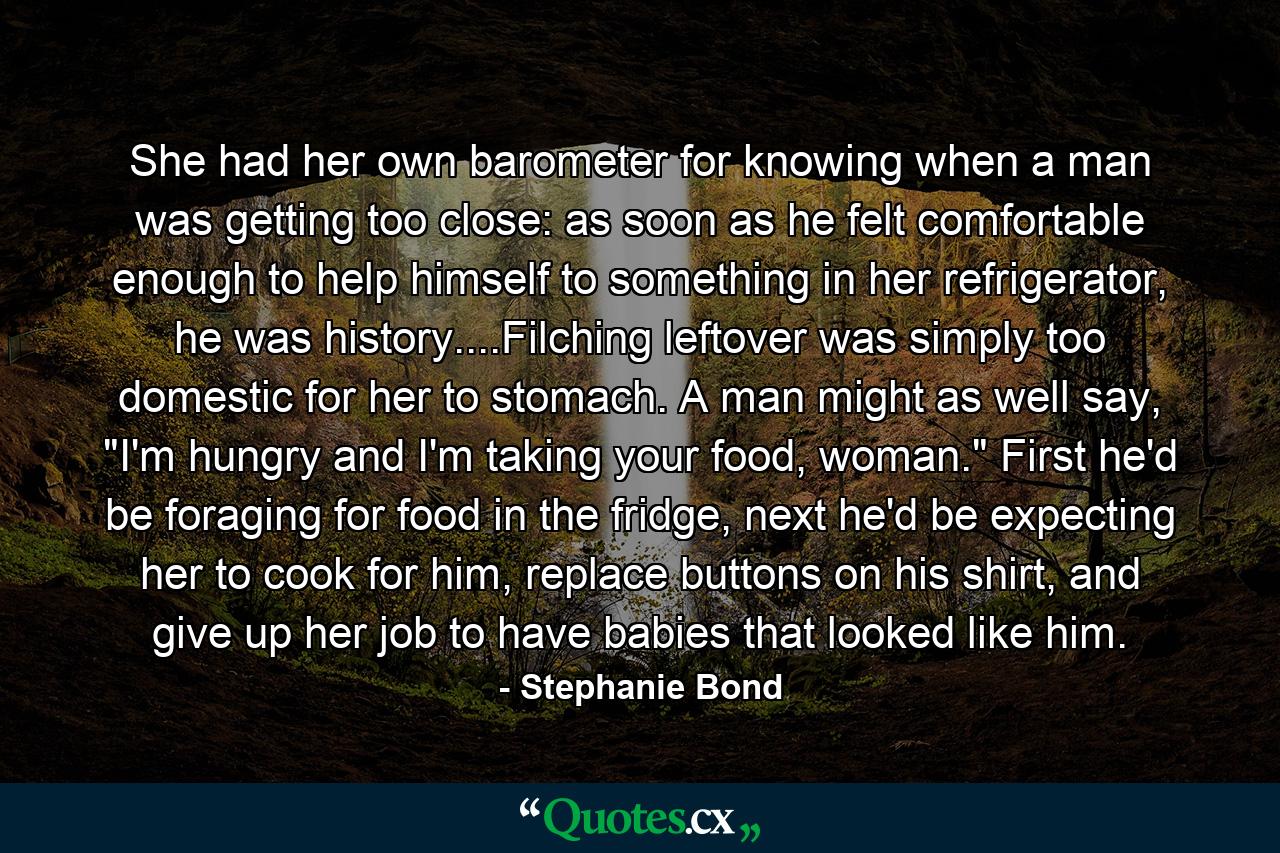 She had her own barometer for knowing when a man was getting too close: as soon as he felt comfortable enough to help himself to something in her refrigerator, he was history....Filching leftover was simply too domestic for her to stomach. A man might as well say, 